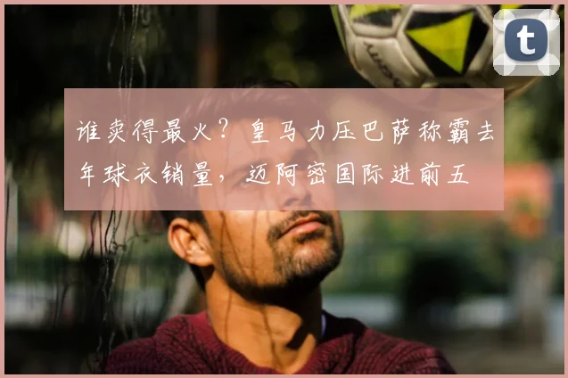 谁卖得最火?皇马力压巴萨称霸去年球衣销量,迈阿密国际进前五