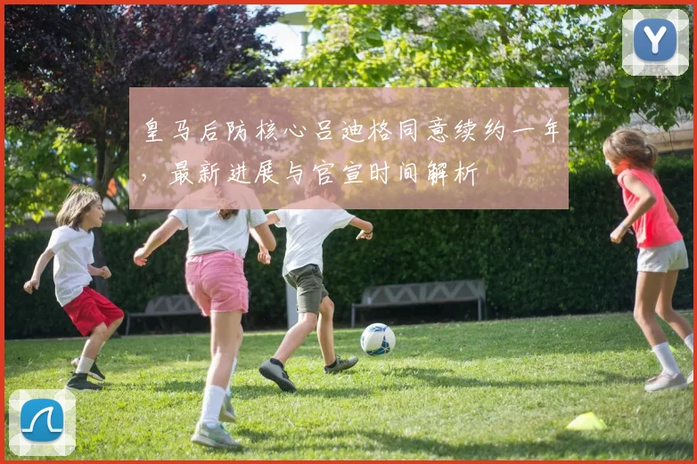皇马后防核心吕迪格同意续约一年,最新进展与官宣时间解析