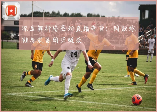 深度解析塔图姆直播带货:同款球鞋与装备购买链接