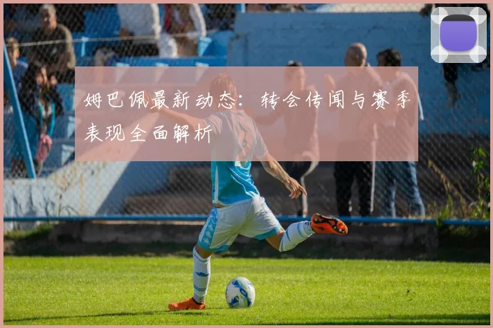 姆巴佩最新动态:转会传闻与赛季表现全面解析