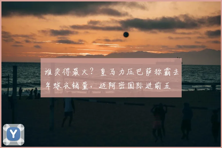 谁卖得最火？皇马力压巴萨称霸去年球衣销量，迈阿密国际进前五