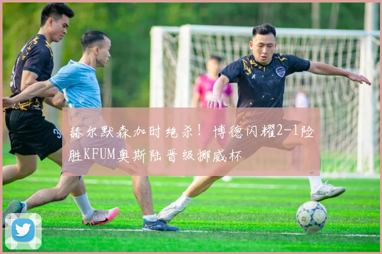 赫尔默森加时绝杀!博德闪耀2-1险胜KFUM奥斯陆晋级挪威杯