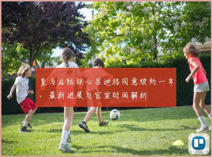 皇马后防核心吕迪格同意续约一年,最新进展与官宣时间解析
