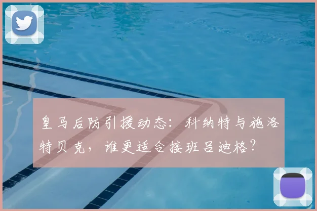 皇马后防引援动态:科纳特与施洛特贝克,谁更适合接班吕迪格?